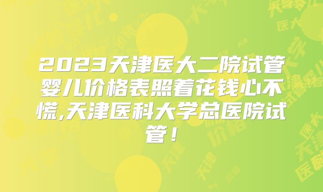 2023天津医大二院试管婴儿价格表照着花钱心不慌,天津医科大学总医院试管！