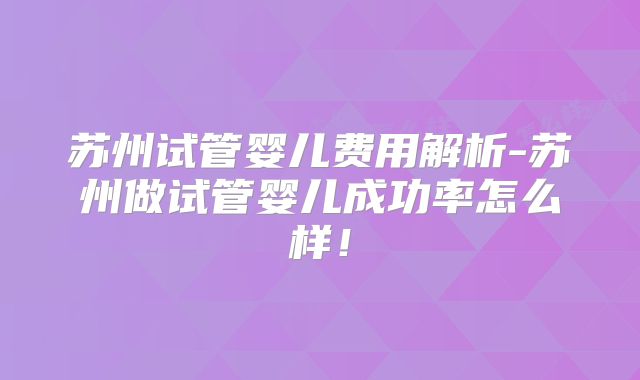 苏州试管婴儿费用解析-苏州做试管婴儿成功率怎么样!