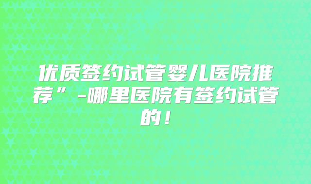 优质签约试管婴儿医院推荐”-哪里医院有签约试管的！