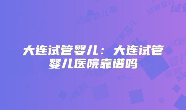 大连试管婴儿：大连试管婴儿医院靠谱吗
