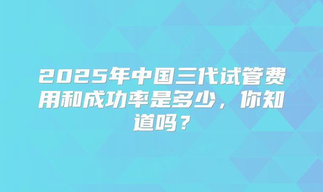 2025年中国三代试管费用和成功率是多少，你知道吗？