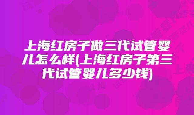 上海红房子做三代试管婴儿怎么样(上海红房子第三代试管婴儿多少钱)