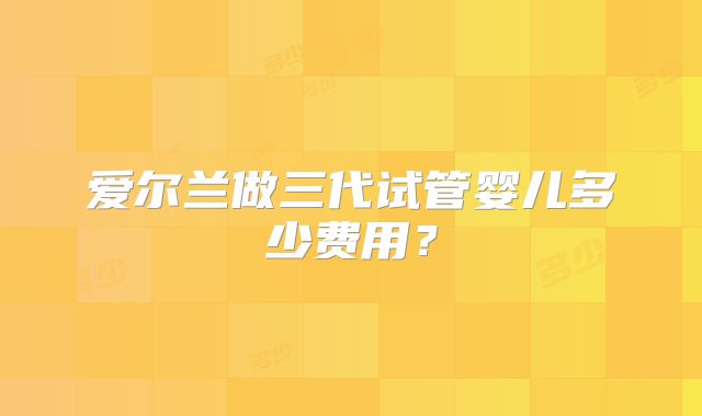爱尔兰做三代试管婴儿多少费用?