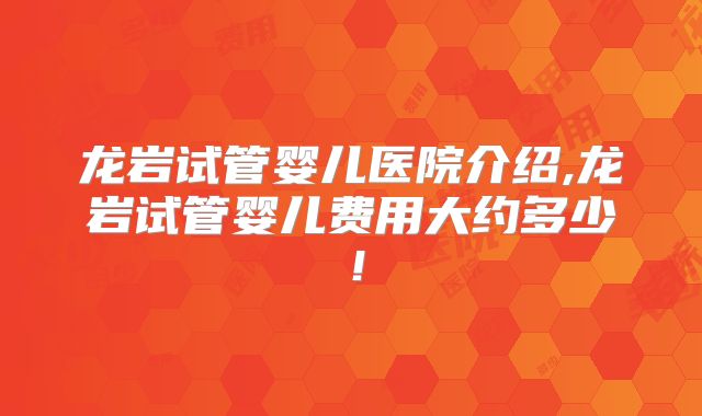 龙岩试管婴儿医院介绍,龙岩试管婴儿费用大约多少!