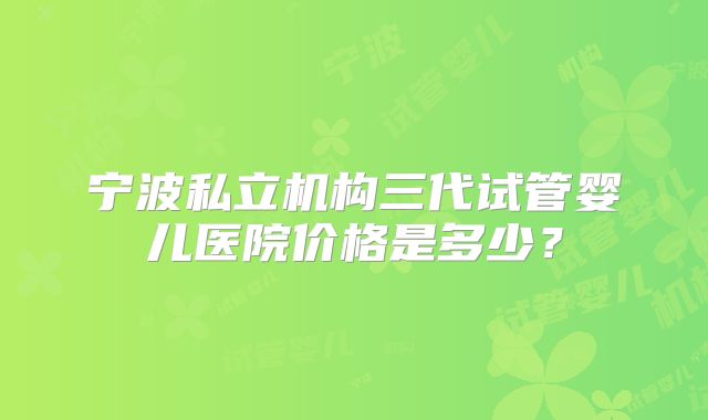 宁波私立机构三代试管婴儿医院价格是多少？