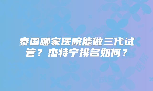 泰国哪家医院能做三代试管?杰特宁排名如何?