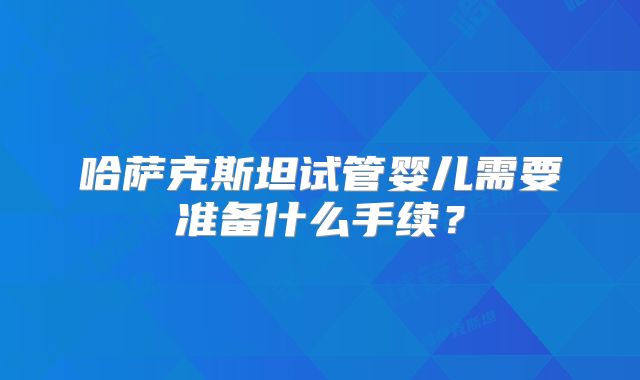 哈萨克斯坦试管婴儿需要准备什么手续?