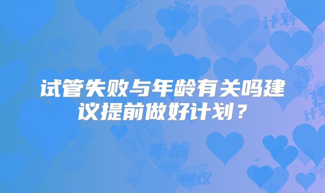 试管失败与年龄有关吗建议提前做好计划?