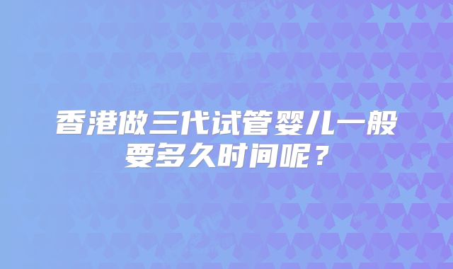 香港做三代试管婴儿一般要多久时间呢?