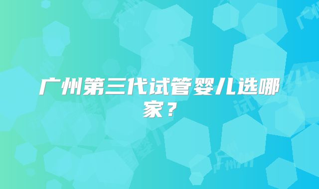 广州第三代试管婴儿选哪家?