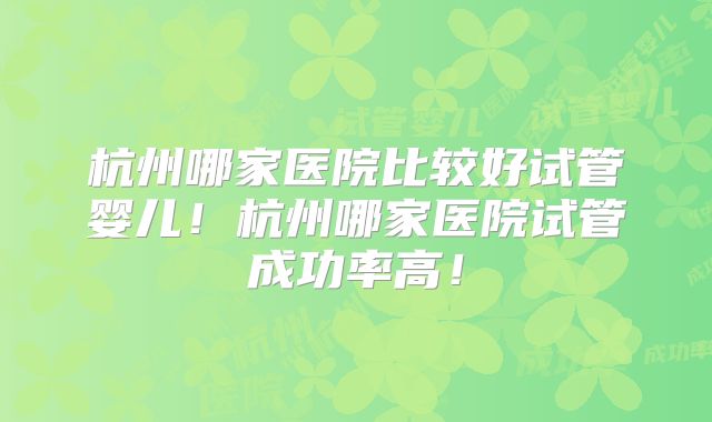 杭州哪家医院比较好试管婴儿！杭州哪家医院试管成功率高！