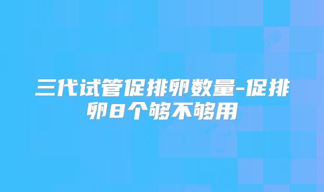 三代试管促排卵数量-促排卵8个够不够用