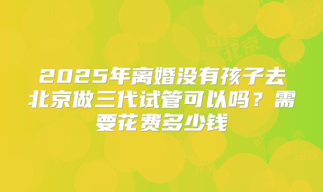 2025年离婚没有孩子去北京做三代试管可以吗?需要花费多少钱