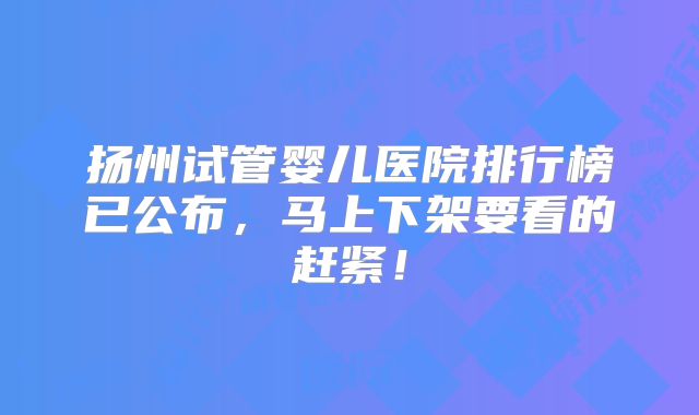 扬州试管婴儿医院排行榜已公布，马上下架要看的赶紧！