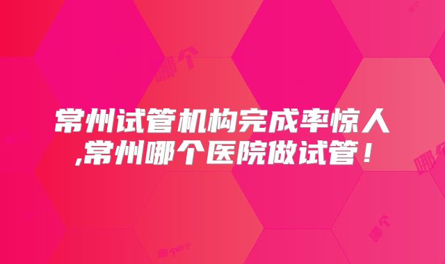 常州试管机构完成率惊人,常州哪个医院做试管！