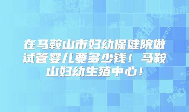 在马鞍山市妇幼保健院做试管婴儿要多少钱！马鞍山妇幼生殖中心！