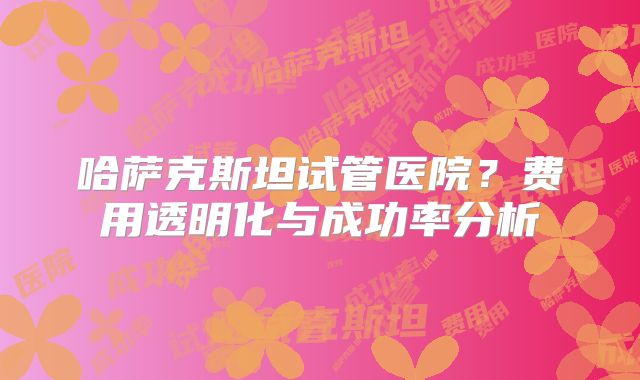 哈萨克斯坦试管医院？费用透明化与成功率分析
