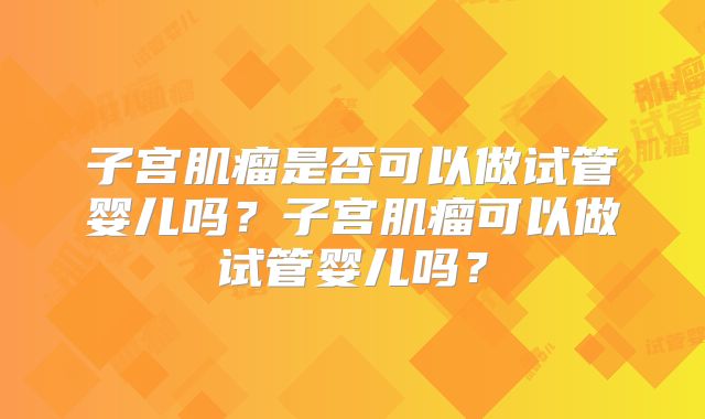 子宫肌瘤是否可以做试管婴儿吗?子宫肌瘤可以做试管婴儿吗?