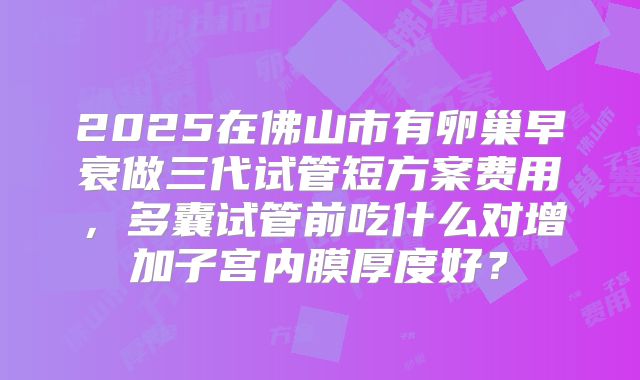 2025在佛山市有卵巢早衰做三代试管短方案费用,多囊试管前吃什么对增加子宫内膜厚度好?