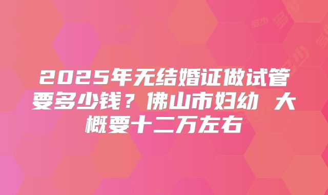 2025年无结婚证做试管要多少钱？佛山市妇幼 大概要十二万左右