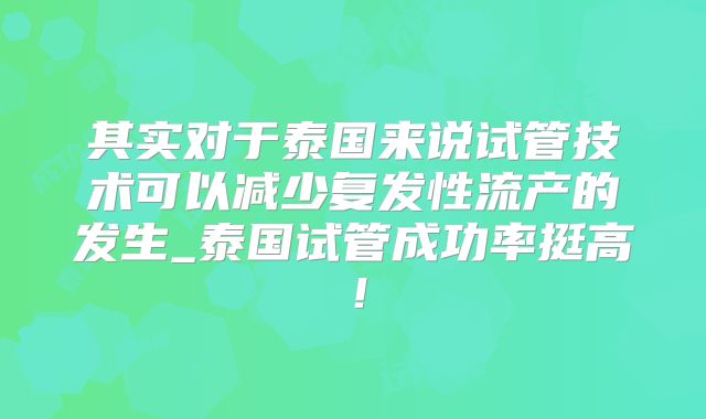 其实对于泰国来说试管技术可以减少复发性流产的发生_泰国试管成功率挺高！