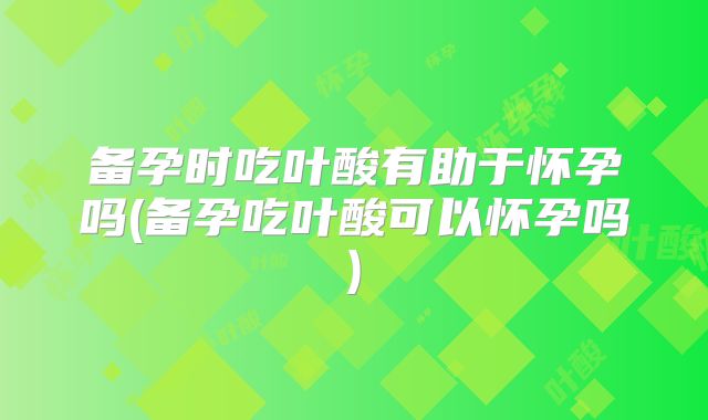 备孕时吃叶酸有助于怀孕吗(备孕吃叶酸可以怀孕吗)