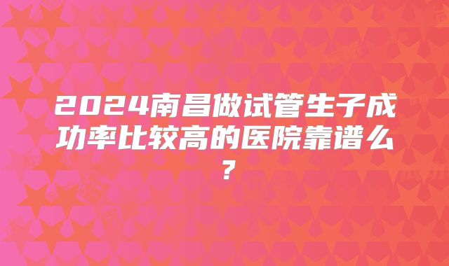 2024南昌做试管生子成功率比较高的医院靠谱么？