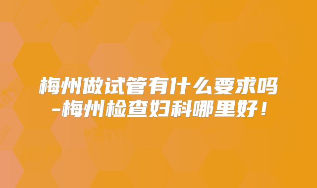 梅州做试管有什么要求吗-梅州检查妇科哪里好!