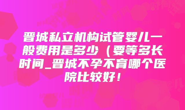 晋城私立机构试管婴儿一般费用是多少（要等多长时间_晋城不孕不育哪个医院比较好！
