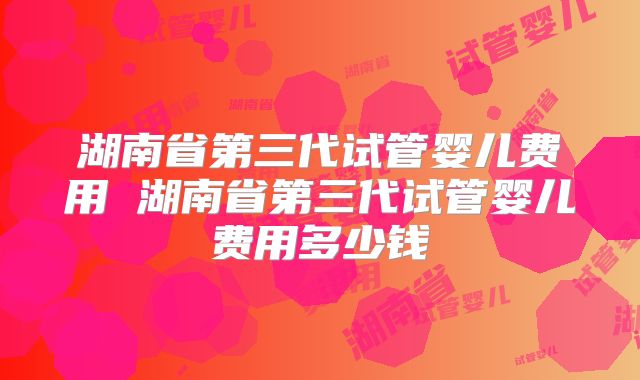 湖南省第三代试管婴儿费用 湖南省第三代试管婴儿费用多少钱