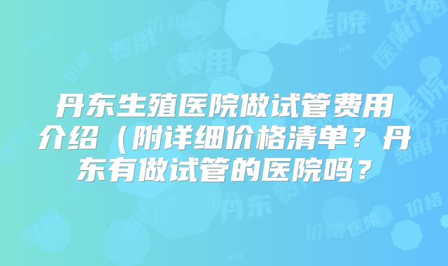丹东生殖医院做试管费用介绍（附详细价格清单？丹东有做试管的医院吗？