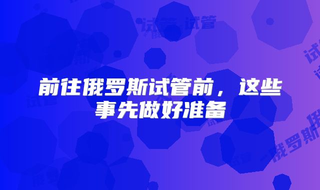 前往俄罗斯试管前，这些事先做好准备