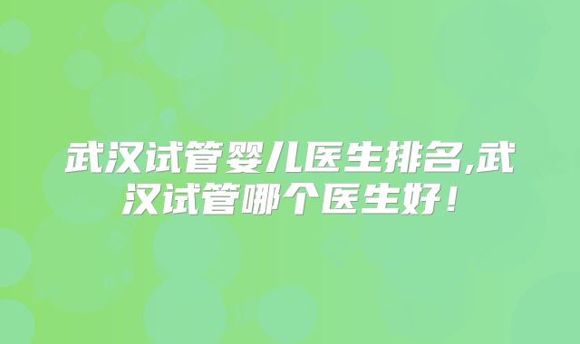 武汉试管婴儿医生排名,武汉试管哪个医生好！