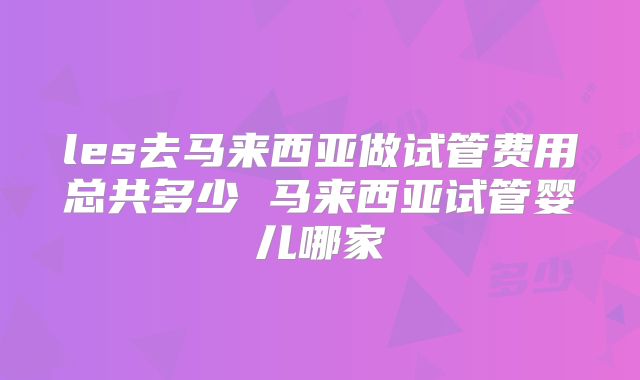 les去马来西亚做试管费用总共多少 马来西亚试管婴儿哪家
