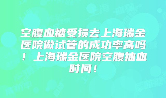空腹血糖受损去上海瑞金医院做试管的成功率高吗!上海瑞金医院空腹抽血时间!