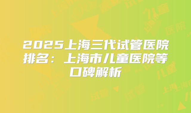 2025上海三代试管医院排名：上海市儿童医院等口碑解析