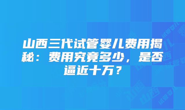 山西三代试管婴儿费用揭秘:费用究竟多少,是否逼近十万?