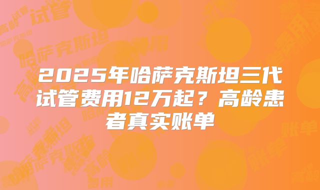 2025年哈萨克斯坦三代试管费用12万起？高龄患者真实账单