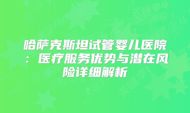 哈萨克斯坦试管婴儿医院：医疗服务优势与潜在风险详细解析