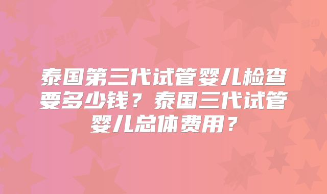 泰国第三代试管婴儿检查要多少钱？泰国三代试管婴儿总体费用？