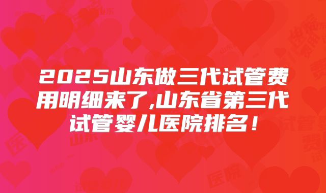 2025山东做三代试管费用明细来了,山东省第三代试管婴儿医院排名!