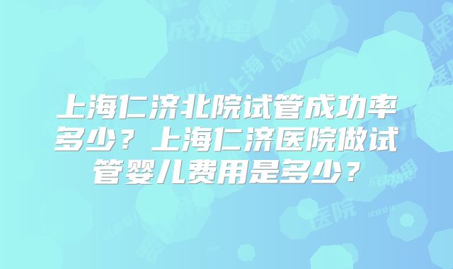 上海仁济北院试管成功率多少?上海仁济医院做试管婴儿费用是多少?