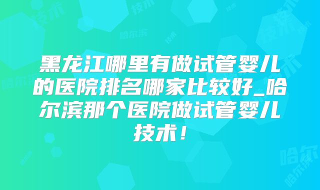 黑龙江哪里有做试管婴儿的医院排名哪家比较好_哈尔滨那个医院做试管婴儿技术!