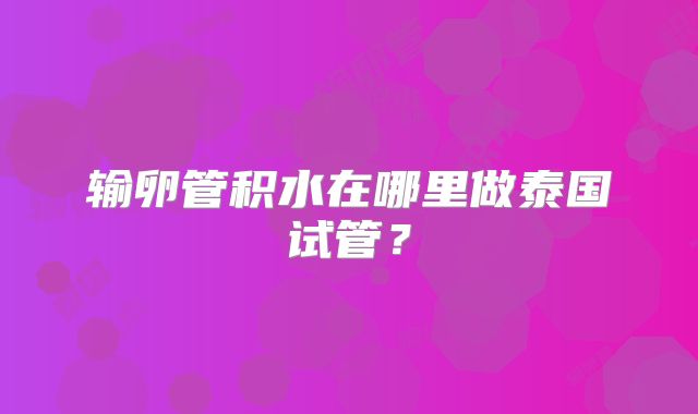 输卵管积水在哪里做泰国试管？