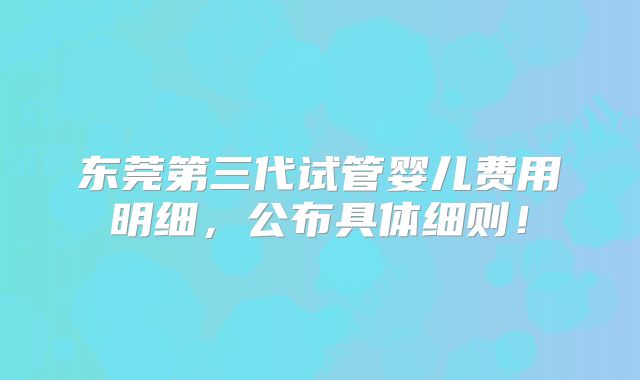 东莞第三代试管婴儿费用明细，公布具体细则！