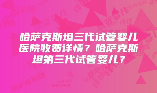 哈萨克斯坦三代试管婴儿医院收费详情？哈萨克斯坦第三代试管婴儿？