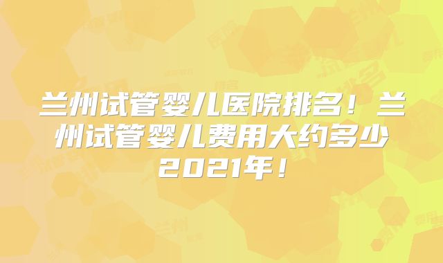 兰州试管婴儿医院排名！兰州试管婴儿费用大约多少2021年！