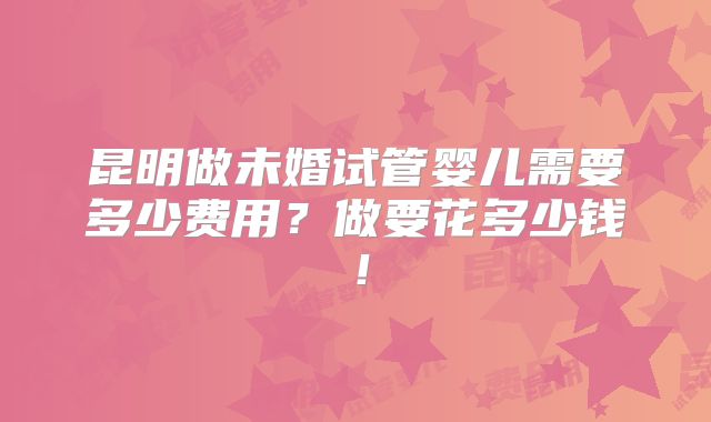 昆明做未婚试管婴儿需要多少费用?做要花多少钱!