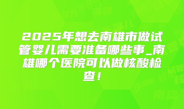 2025年想去南雄市做试管婴儿需要准备哪些事_南雄哪个医院可以做核酸检查!