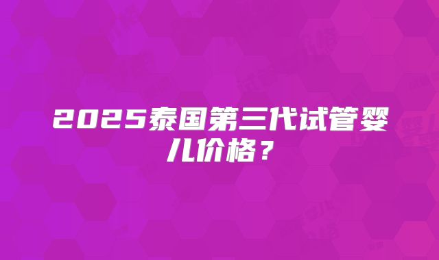 2025泰国第三代试管婴儿价格?
